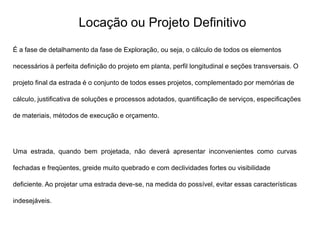Locação ou Projeto Definitivo
É a fase de detalhamento da fase de Exploração, ou seja, o cálculo de todos os elementos
necessários à perfeita definição do projeto em planta, perfil longitudinal e seções transversais. O
projeto final da estrada é o conjunto de todos esses projetos, complementado por memórias de
cálculo, justificativa de soluções e processos adotados, quantificação de serviços, especificações
de materiais, métodos de execução e orçamento.
Uma estrada, quando bem projetada, não deverá apresentar inconvenientes como curvas
fechadas e freqüentes, greide muito quebrado e com declividades fortes ou visibilidade
deficiente. Ao projetar uma estrada deve-se, na medida do possível, evitar essas características
indesejáveis.
 