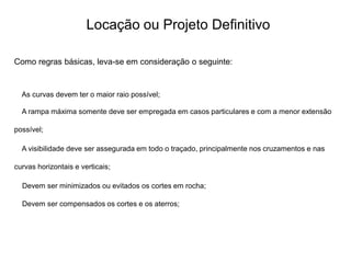 Locação ou Projeto Definitivo
Como regras básicas, leva-se em consideração o seguinte:
As curvas devem ter o maior raio possível;
A rampa máxima somente deve ser empregada em casos particulares e com a menor extensão
possível;
A visibilidade deve ser assegurada em todo o traçado, principalmente nos cruzamentos e nas
curvas horizontais e verticais;
Devem ser minimizados ou evitados os cortes em rocha;
Devem ser compensados os cortes e os aterros;
 