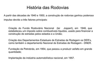 História das Rodovias
A partir das décadas de 1940 e 1950, a construção de rodovias ganhou poderoso
impulso devido a três fatores principais:
Criação do Fundo Rodoviário Nacional (lei Joppert), em 1946, que
estabeleceu um imposto sobre combustíveis líquidos, usado para financiar a
construção de estradas pelos estados e a União;
Criação dos Departamentos Estaduais de Estradas de Rodagem os DER’s,
como também o departamento Nacional de Estradas de Rodagem - DNER.
Fundação da Petrobrás, em 1954, que passou a produzir asfalto em grande
quantidade;
Implantação da indústria automobilística nacional, em 1957.
 