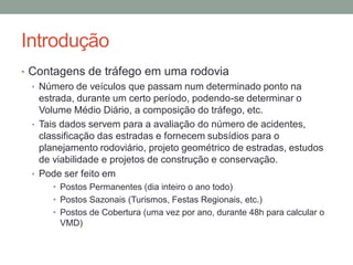 Introdução
• Contagens de tráfego em uma rodovia
• Número de veículos que passam num determinado ponto na
estrada, durante um certo período, podendo-se determinar o
Volume Médio Diário, a composição do tráfego, etc.
• Tais dados servem para a avaliação do número de acidentes,
classificação das estradas e fornecem subsídios para o
planejamento rodoviário, projeto geométrico de estradas, estudos
de viabilidade e projetos de construção e conservação.
• Pode ser feito em
• Postos Permanentes (dia inteiro o ano todo)
• Postos Sazonais (Turismos, Festas Regionais, etc.)
• Postos de Cobertura (uma vez por ano, durante 48h para calcular o
VMD)
 