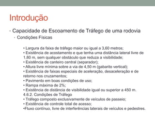 Introdução
• Capacidade de Escoamento de Tráfego de uma rodovia
• Condições Físicas
• Largura da faixa de tráfego maior ou igual a 3,60 metros;
• Existência de acostamento e que tenha uma distância lateral livre de
1,80 m, sem qualquer obstáculo que reduza a visibilidade;
• Existência de canteiro central (separador);
• Altura livre mínima sobre a via de 4,50 m (gabarito vertical);
• Existência de faixas especiais de aceleração, desaceleração e de
retorno nos cruzamentos;
• Pavimento em boas condições de uso;
• Rampa máxima de 2%;
• Existência de distância de visibilidade igual ou superior a 450 m.
4.6.2. Condições de Tráfego
• Tráfego composto exclusivamente de veículos de passeio;
• Existência de controle total de acesso;
•Fluxo contínuo, livre de interferências laterais de veículos e pedestres.
 