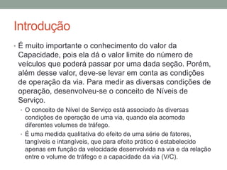 Introdução
• É muito importante o conhecimento do valor da
Capacidade, pois ela dá o valor limite do número de
veículos que poderá passar por uma dada seção. Porém,
além desse valor, deve-se levar em conta as condições
de operação da via. Para medir as diversas condições de
operação, desenvolveu-se o conceito de Níveis de
Serviço.
• O conceito de Nível de Serviço está associado às diversas
condições de operação de uma via, quando ela acomoda
diferentes volumes de tráfego.
• É uma medida qualitativa do efeito de uma série de fatores,
tangíveis e intangíveis, que para efeito prático é estabelecido
apenas em função da velocidade desenvolvida na via e da relação
entre o volume de tráfego e a capacidade da via (V/C).
 