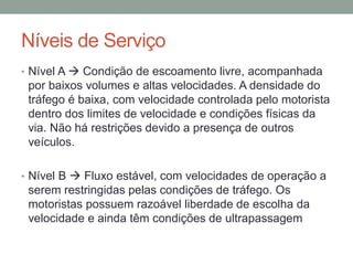Níveis de Serviço
• Nível A  Condição de escoamento livre, acompanhada
por baixos volumes e altas velocidades. A densidade do
tráfego é baixa, com velocidade controlada pelo motorista
dentro dos limites de velocidade e condições físicas da
via. Não há restrições devido a presença de outros
veículos.
• Nível B  Fluxo estável, com velocidades de operação a
serem restringidas pelas condições de tráfego. Os
motoristas possuem razoável liberdade de escolha da
velocidade e ainda têm condições de ultrapassagem
 