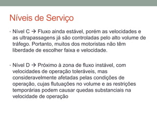 Níveis de Serviço
• Nível C  Fluxo ainda estável, porém as velocidades e
as ultrapassagens já são controladas pelo alto volume de
tráfego. Portanto, muitos dos motoristas não têm
liberdade de escolher faixa e velocidade.
• Nível D  Próximo à zona de fluxo instável, com
velocidades de operação toleráveis, mas
consideravelmente afetadas pelas condições de
operação, cujas flutuações no volume e as restrições
temporárias podem causar quedas substanciais na
velocidade de operação
 