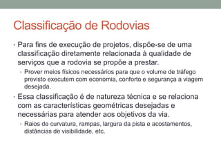 Classificação de Rodovias
• Para fins de execução de projetos, dispõe-se de uma
classificação diretamente relacionada à qualidade de
serviços que a rodovia se propõe a prestar.
• Prover meios físicos necessários para que o volume de tráfego
previsto executem com economia, conforto e segurança a viagem
desejada.
• Essa classificação é de natureza técnica e se relaciona
com as características geométricas desejadas e
necessárias para atender aos objetivos da via.
• Raios de curvatura, rampas, largura da pista e acostamentos,
distâncias de visibilidade, etc.
 