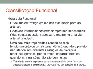 Classificação Funcional
• Hierarquia Funcional
• O volume de tráfego cresce das vias locais para as
arteriais
• Rodovias intermediárias nem sempre são necessárias
(Vias coletoras podem acessar diretamente uma via
arterial principal).
• Uma das mais importantes causas de mau
funcionamento de um sistema viário é quando o projeto
não atende aos diferentes estágios da hieraquia
funcional, geranco, por exemplo, engarrafamentos
quando as transições não são bem feitas
• Transição de via expressa para via secundária sem faixa de
desaceleração e aceleração, provocando contenção de tráfego.
 