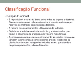 Classificação Funcional
• Relação Funcional
• É impraticável a conexão direta entre todas as origens e destinos.
Os movimentos entre cidades de maior porte são realizados por
rodovias de melhores características técnicas.
• A maioria dos desolcamentos utiliza redes de rodovias.
• O sistema arterial serve diretamente às grandes cidades que
geram e atraem maior proporção de viagens mais longas.
• As rodosvias coletoras servem diretamente às cidades menores e
também fazem conexão com o sistema arterial, recebendo ou
distribuindo também tráfego das rodovias locais, que atendem
pequenas povoações, sítios e fazendas.
 