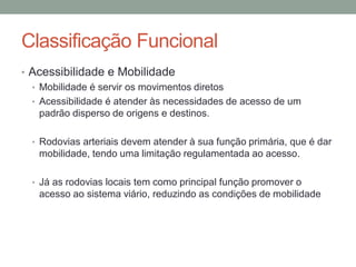 Classificação Funcional
• Acessibilidade e Mobilidade
• Mobilidade é servir os movimentos diretos
• Acessibilidade é atender às necessidades de acesso de um
padrão disperso de origens e destinos.
• Rodovias arteriais devem atender à sua função primária, que é dar
mobilidade, tendo uma limitação regulamentada ao acesso.
• Já as rodovias locais tem como principal função promover o
acesso ao sistema viário, reduzindo as condições de mobilidade
 