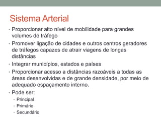 Sistema Arterial
• Proporcionar alto nível de mobilidade para grandes
volumes de tráfego
• Promover ligação de cidades e outros centros geradores
de tráfegos capazes de atrair viagens de longas
distâncias
• Integrar municípios, estados e países
• Proporcionar acesso a distâncias razoáveis a todas as
áreas desenvolvidas e de grande densidade, por meio de
adequado espaçamento interno.
• Pode ser:
• Principal
• Primário
• Secundário
 