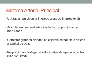 Sistema Arterial Principal
• Utilizadas em viagens internacionais ou interregionais
• Articular-se com rodovias similares, proporcionando
mobilidade
• Conectar grandes cidades às capitais estaduais e destas
à capital do país.
• Proporcionam tráfego de velocidades de operação entre
60 e 120 km/h
 