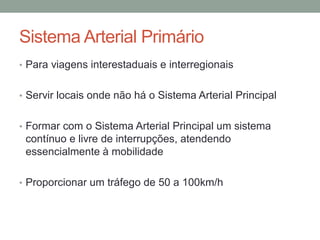 Sistema Arterial Primário
• Para viagens interestaduais e interregionais
• Servir locais onde não há o Sistema Arterial Principal
• Formar com o Sistema Arterial Principal um sistema
contínuo e livre de interrupções, atendendo
essencialmente à mobilidade
• Proporcionar um tráfego de 50 a 100km/h
 