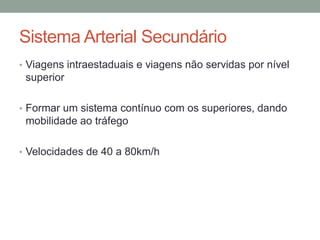 Sistema Arterial Secundário
• Viagens intraestaduais e viagens não servidas por nível
superior
• Formar um sistema contínuo com os superiores, dando
mobilidade ao tráfego
• Velocidades de 40 a 80km/h
 
