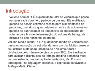 Introdução
• Volume Annual  É a quantidade total de veículos que passa
numa estrada durante o período de um ano. Ele é utilizado
quando se deseja estimar a receita para a implantação de
pedágios, quando se quer determinar índice de acidentes ou
quando se quer estudar as tendências de crescimento do
volume para fins de determinação do volume de tráfego da
estrada no ano-horizonte de projeto.
• Volume Médio Diário  É a quantidade média de veículos que
passa numa seção da estrada, durante um dia. Muitas vezes o
seu cálculo é efetuado tomando-se o Volume Anual e
dividindo-o pelo número de dias do ano (365). Ele é utilizado
para avaliar a distribuição do tráfego, medir a demanda atual
de uma estrada, programação de melhorias, etc. É muito
empregada, na linguagem corrente, a expressão equivalente
Tráfego Médio Diário
 