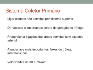 Sistema Coletor Primário
• Ligar cidades não servidas por sistema superior
• Dar acesso a importantes centro de geração de tráfego
• Proporcionar ligações das áreas servidas com sistema
arterial
• Atender aos mais importantes fluxos do tráfego
intermunicipal
• Velocidades de 30 a 70km/h
 