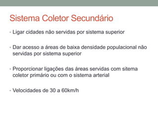Sistema Coletor Secundário
• Ligar cidades não servidas por sistema superior
• Dar acesso a áreas de baixa densidade populacional não
servidas por sistema superior
• Proporcionar ligações das áreas servidas com sitema
coletor primário ou com o sistema arterial
• Velocidades de 30 a 60km/h
 