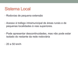 Sistema Local
• Rodovias de pequena extensão
• Acesso à trafego intramunicipal de áreas rurais e de
pequenas localidades à vias superiores.
• Pode apresentar descontinuidades, mas não pode estar
isolado do restante da rede rodoviária
• 20 a 50 km/h
 
