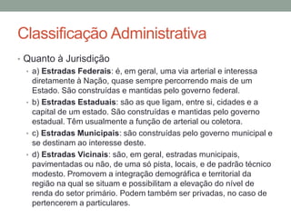 Classificação Administrativa
• Quanto à Jurisdição
• a) Estradas Federais: é, em geral, uma via arterial e interessa
diretamente à Nação, quase sempre percorrendo mais de um
Estado. São construídas e mantidas pelo governo federal.
• b) Estradas Estaduais: são as que ligam, entre si, cidades e a
capital de um estado. São construídas e mantidas pelo governo
estadual. Têm usualmente a função de arterial ou coletora.
• c) Estradas Municipais: são construídas pelo governo municipal e
se destinam ao interesse deste.
• d) Estradas Vicinais: são, em geral, estradas municipais,
pavimentadas ou não, de uma só pista, locais, e de padrão técnico
modesto. Promovem a integração demográfica e territorial da
região na qual se situam e possibilitam a elevação do nível de
renda do setor primário. Podem também ser privadas, no caso de
pertencerem a particulares.
 