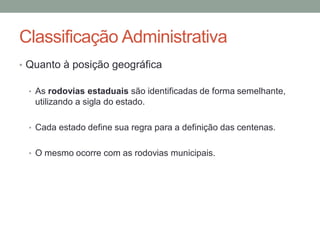 Classificação Administrativa
• Quanto à posição geográfica
• As rodovias estaduais são identificadas de forma semelhante,
utilizando a sigla do estado.
• Cada estado define sua regra para a definição das centenas.
• O mesmo ocorre com as rodovias municipais.
 