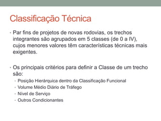 Classificação Técnica
• Par fins de projetos de novas rodovias, os trechos
integrantes são agrupados em 5 classes (de 0 a IV),
cujos menores valores têm características técnicas mais
exigentes.
• Os principais critérios para definir a Classe de um trecho
são:
• Posição Hierárquica dentro da Classificação Funcional
• Volume Médio Diário de Tráfego
• Nível de Serviço
• Outros Condicionantes
 