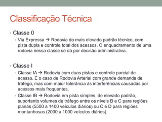 Classificação Técnica
• Classe 0
• Via Expressa  Rodovia do mais elevado padrão técnico, com
pista dupla e controle total dos acessos. O enquadramento de uma
rodovia nessa classe se dá por decisão administrativa.
• Classe I
• Classe IA  Rodovia com duas pistas e controle parcial de
acesso. É o caso de Rodovia Arterial com grande demanda de
tráfego, mas com maior tolerância às interferências causadas por
acessos mais frequentes.
• Classe IB  Rodovia em pista simples, de elevado padrão,
suportanto volumes de tráfego entre os níveis B e C para regiões
planas (5500 a 1400 veículos diários) ou C e D para regiões
montanhosas (2000 a 1000 veículos diários).
 