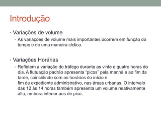 Introdução
• Variações de volume
• As variações de volume mais importantes ocorrem em função do
tempo e de uma maneira cíclica.
• Variações Horárias
• Refletem a variação do tráfego durante as vinte e quatro horas do
dia. A flutuação padrão apresenta “picos” pela manhã e ao fim da
tarde, coincidindo com os horários do início e
fim de expediente administrativo, nas áreas urbanas. O intervalo
das 12 às 14 horas também apresenta um volume relativamente
alto, embora inferior aos de pico.
 