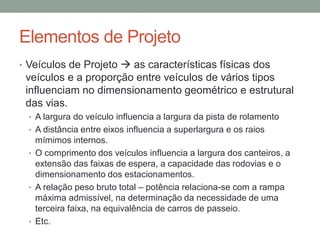 Elementos de Projeto
• Veículos de Projeto  as características físicas dos
veículos e a proporção entre veículos de vários tipos
influenciam no dimensionamento geométrico e estrutural
das vias.
• A largura do veículo influencia a largura da pista de rolamento
• A distância entre eixos influencia a superlargura e os raios
mímimos internos.
• O comprimento dos veículos influencia a largura dos canteiros, a
extensão das faixas de espera, a capacidade das rodovias e o
dimensionamento dos estacionamentos.
• A relação peso bruto total – potência relaciona-se com a rampa
máxima admissível, na determinação da necessidade de uma
terceira faixa, na equivalência de carros de passeio.
• Etc.
 