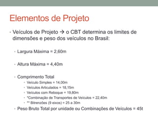 Elementos de Projeto
• Veículos de Projeto  o CBT determina os limites de
dimensões e peso dos veículos no Brasil:
• Largura Máxima = 2,60m
• Altura Máxima = 4,40m
• Comprimento Total
• Veículo Simples = 14,00m
• Veículos Articulados = 18,15m
• Veículos com Reboque = 19,80m
• *Combinação de Transportes de Veículos = 22,40m
• ** Bitrenzões (9 eixos) = 25 a 30m
• Peso Bruto Total por unidade ou Combinações de Veículos = 45t
 