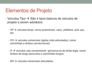 Elementos de Projeto
• Veículos Tipo  São 4 tipos básicos de veículos de
projeto a serem adotados:
• VP  veículos leves, como automóveis, vans, utilitários, pick ups,
etc.
• CO  veículos comerciais rígidos (não articulados), como
caminhões e ônibus convencionais
• O  veículos cujo comprimento aproxima-se do limite legal, como
ônibus de longo percursos e caminhões longos.
• SR  veículos comerciais articulados.
 