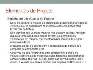 Elementos de Projeto
• Escolha de um Veículo de Projeto
• Deve-se escolher o veículo de projeto para proporcionar a todos os
veículos que se enquadram na mesma classe condições mais
favoráveis de tráfego.
• Não significa que veículos maiores não possam trafegar, mas sim
que eles terão condições menos favoráveis, como baixas
velocidades em rampas, representando um conforto de viagem
mínimo aceitável.
• A escolha de ser de acordo com a composição de tráfego que
comporta ou comportará a via
• Observou-se que no Brasil há uma considerável parcela de
veículos comerciais de modo que estes tendem a condicionar as
características das vias (curvas, distâncias de visibilidade, etc.).
Assim, o veículo tipo para a maioria dos projetos no Brasil é o CO.
 