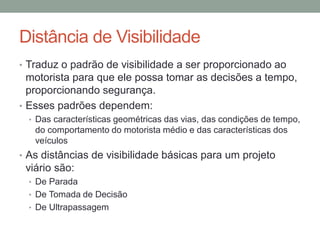 Distância de Visibilidade
• Traduz o padrão de visibilidade a ser proporcionado ao
motorista para que ele possa tomar as decisões a tempo,
proporcionando segurança.
• Esses padrões dependem:
• Das características geométricas das vias, das condições de tempo,
do comportamento do motorista médio e das características dos
veículos
• As distâncias de visibilidade básicas para um projeto
viário são:
• De Parada
• De Tomada de Decisão
• De Ultrapassagem
 