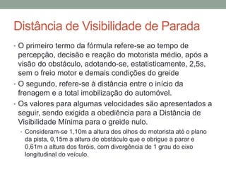 Distância de Visibilidade de Parada
• O primeiro termo da fórmula refere-se ao tempo de
percepção, decisão e reação do motorista médio, após a
visão do obstáculo, adotando-se, estatisticamente, 2,5s,
sem o freio motor e demais condições do greide
• O segundo, refere-se à distância entre o início da
frenagem e a total imobilização do automóvel.
• Os valores para algumas velocidades são apresentados a
seguir, sendo exigida a obediência para a Distância de
Visibilidade Mínima para o greide nulo.
• Consideram-se 1,10m a altura dos olhos do motorista até o plano
da pista, 0,15m a altura do obstáculo que o obrigue a parar e
0,61m a altura dos faróis, com divergência de 1 grau do eixo
longitudinal do veículo.
 