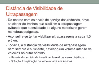 Distância de Visibilidade de
Ultrapassagem
• De acordo com os níveis de serviço das rodovias, deve-
se dispor de trechos que auxiliem a ultrapassagem,
evitando que a ansiedade de alguns motoristas gerem
manobras perigosas.
• Aconselha-se tentar viabilizar ultrapassagens a cada 1,5
e 3km.
• Todavia, a distância de visibilidade de ultrapassagem
nem sempre é suficiente, havendo um volume intenso de
veículos no outro sentido.
• Haveria disperdício de investimento realizar esses objetivos.
• Solução é duplicação ou terceira faixa em subidas
 