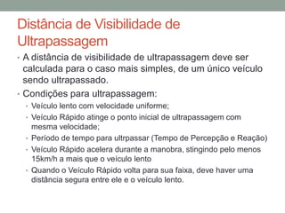 Distância de Visibilidade de
Ultrapassagem
• A distância de visibilidade de ultrapassagem deve ser
calculada para o caso mais simples, de um único veículo
sendo ultrapassado.
• Condições para ultrapassagem:
• Veículo lento com velocidade uniforme;
• Veículo Rápido atinge o ponto inicial de ultrapassagem com
mesma velocidade;
• Período de tempo para ultrpassar (Tempo de Percepção e Reação)
• Veículo Rápido acelera durante a manobra, stingindo pelo menos
15km/h a mais que o veículo lento
• Quando o Veículo Rápido volta para sua faixa, deve haver uma
distância segura entre ele e o veículo lento.
 