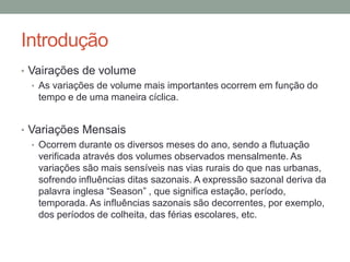 Introdução
• Vairações de volume
• As variações de volume mais importantes ocorrem em função do
tempo e de uma maneira cíclica.
• Variações Mensais
• Ocorrem durante os diversos meses do ano, sendo a flutuação
verificada através dos volumes observados mensalmente. As
variações são mais sensíveis nas vias rurais do que nas urbanas,
sofrendo influências ditas sazonais. A expressão sazonal deriva da
palavra inglesa “Season” , que significa estação, período,
temporada. As influências sazonais são decorrentes, por exemplo,
dos períodos de colheita, das férias escolares, etc.
 