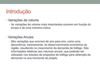 Introdução
• Vairações de volume
• As variações de volume mais importantes ocorrem em função do
tempo e de uma maneira cíclica.
• Variações Anuais
• São variações que ocorrem de ano para ano, como uma
decorrência, basicamente, do desenvolvimento econômico da
região, resultando no crescimento da demanda de tráfego. São
informações relativas aos volumes anuais, que poderão ser
utilizadas nos estudos de projeções de tráfego para obtenção da
demanda no ano-horizonte de projeto
 