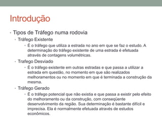 Introdução
• Tipos de Tráfego numa rodovia
• Tráfego Existente
• É o tráfego que utiliza a estrada no ano em que se faz o estudo. A
determinação do tráfego existente de uma estrada é efetuada
através de contagens volumétricas.
• Trafego Desviado
• É o tráfego existente em outras estradas e que passa a utilizar a
estrada em questão, no momento em que são realizados
melhoramentos ou no momento em que é terminada a construção da
mesma.
• Tráfego Gerado
• É o tráfego potencial que não existia e que passa a existir pelo efeito
do melhoramento ou da construção, com conseqüente
desenvolvimento da região. Sua determinação é bastante difícil e
imprecisa. Ela é normalmente efetuada através de estudos
econômicos.
 