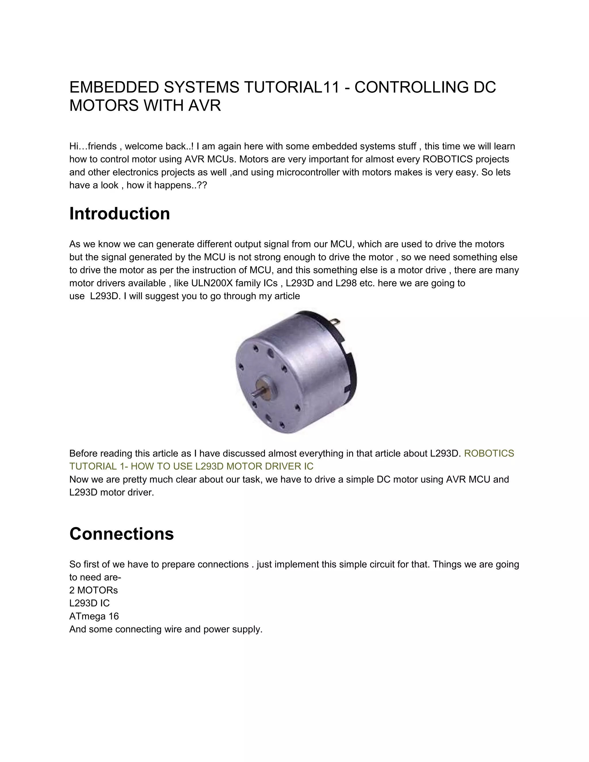 EMBEDDED SYSTEMS TUTORIAL11 - CONTROLLING DC
MOTORS WITH AVR
Hi…friends , welcome back..! I am again here with some embedded systems stuff , this time we will learn
how to control motor using AVR MCUs. Motors are very important for almost every ROBOTICS projects
and other electronics projects as well ,and using microcontroller with motors makes is very easy. So lets
have a look , how it happens..??

Introduction
As we know we can generate different output signal from our MCU, which are used to drive the motors
but the signal generated by the MCU is not strong enough to drive the motor , so we need something else
to drive the motor as per the instruction of MCU, and this something else is a motor drive , there are many
motor drivers available , like ULN200X family ICs , L293D and L298 etc. here we are going to
use L293D. I will suggest you to go through my article

Before reading this article as I have discussed almost everything in that article about L293D. ROBOTICS
TUTORIAL 1- HOW TO USE L293D MOTOR DRIVER IC
Now we are pretty much clear about our task, we have to drive a simple DC motor using AVR MCU and
L293D motor driver.

Connections
So first of we have to prepare connections . just implement this simple circuit for that. Things we are going
to need are2 MOTORs
L293D IC
ATmega 16
And some connecting wire and power supply.

 