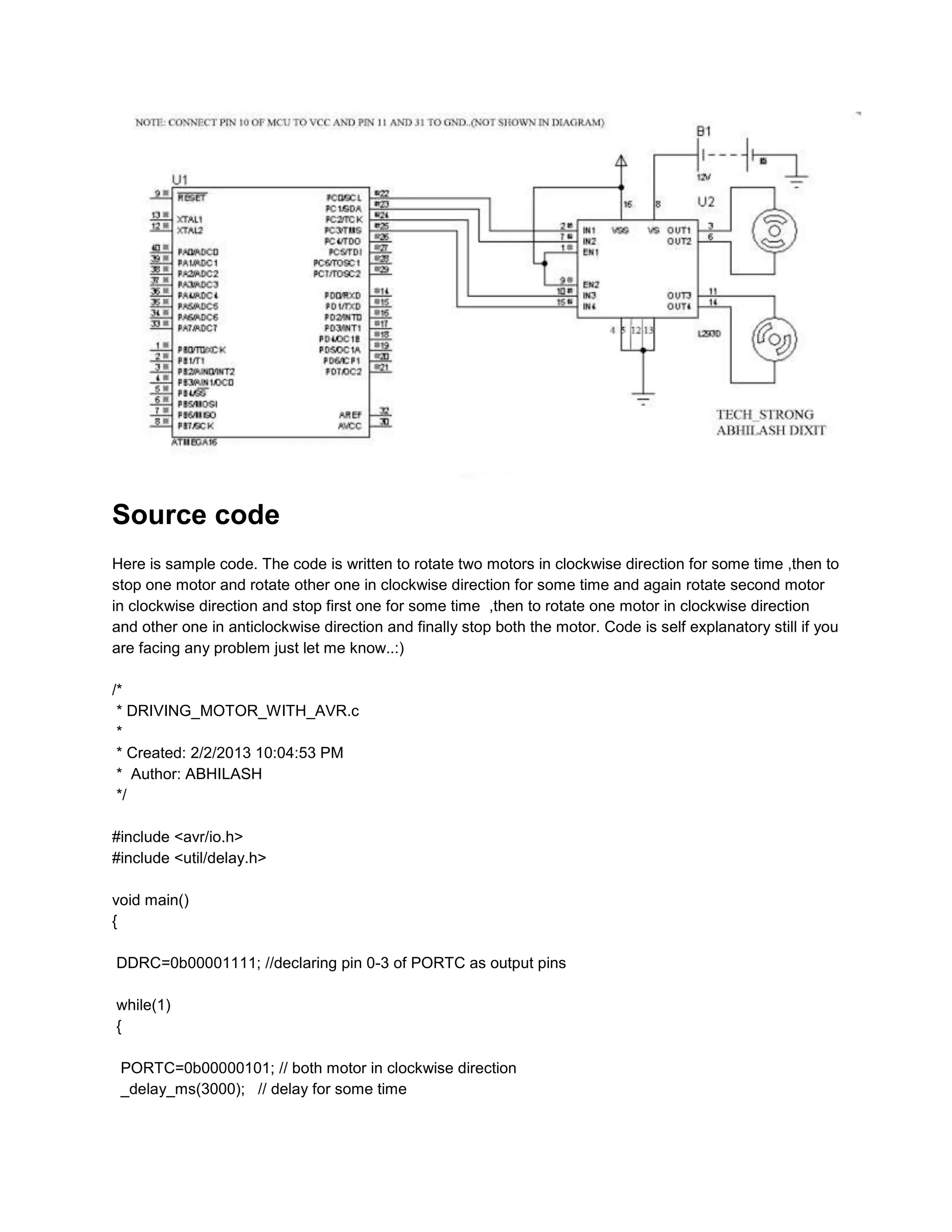 Source code
Here is sample code. The code is written to rotate two motors in clockwise direction for some time ,then to
stop one motor and rotate other one in clockwise direction for some time and again rotate second motor
in clockwise direction and stop first one for some time ,then to rotate one motor in clockwise direction
and other one in anticlockwise direction and finally stop both the motor. Code is self explanatory still if you
are facing any problem just let me know..:)
/*
* DRIVING_MOTOR_WITH_AVR.c
*
* Created: 2/2/2013 10:04:53 PM
* Author: ABHILASH
*/
#include <avr/io.h>
#include <util/delay.h>
void main()
{
DDRC=0b00001111; //declaring pin 0-3 of PORTC as output pins
while(1)
{
PORTC=0b00000101; // both motor in clockwise direction
_delay_ms(3000); // delay for some time

 