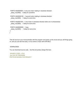 PORTC=0b00000001; // only one motor rotating in clockwise direction
_delay_ms(3000); // delay for sometime
PORTC=0b00000100; // second motor rotating in clockwise direction
_delay_ms(3000); // delay for some time
PORTC=0b00001001; // one motor in clockwise direction other one in anticlockwise
_delay_ms(3000); // delay for some time
PORTC=0b00000000; // stop
_delay_ms(3000); // delay for some time
}
}

That all now burn your microcontroller with this program and power up the circuit and you will things going
on..and you can see how easy is it to control a motor with AVR MCU.

DOWNLOADS
You can download source code , .hex file and proteus design file hereSOURCE CODE .c FILE
.hex FILE OF PROGRAM
PROTEUS DESIGN FOR PROJECT

 