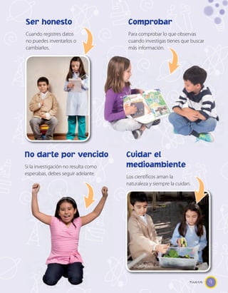 Ser honesto                           Comprobar
Cuando registres datos                Para comprobar lo que observas
no puedes inventarlos o               cuando investigas tienes que buscar
cambiarlos.                           más información.




No darte por vencido                  Cuidar el
Si la investigación no resulta como   medioambiente
esperabas, debes seguir adelante.
                                      Los científicos aman la
                                      naturaleza y siempre la cuidan.




                                                                    nueve 9
 