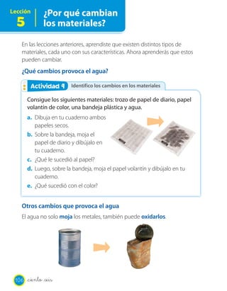 Lección        ¿Por qué cambian
  5            los materiales?

   En las lecciones anteriores, aprendiste que existen distintos tipos de
   materiales, cada uno con sus características. Ahora aprenderás que estos
   pueden cambiar.
   ¿Qué cambios provoca el agua?

        Actividad 9
        Actividad 2      Identifico los cambios en los materiales

       Consigue los siguientes materiales: trozo de papel de diario, papel
       volantín de color, una bandeja plástica y agua.
       a. Dibuja en tu cuaderno ambos
          papeles secos.
       b. Sobre la bandeja, moja el
          papel de diario y dibújalo en
          tu cuaderno.
       c. ¿Qué le sucedió al papel?
       d. Luego, sobre la bandeja, moja el papel volantín y dibújalo en tu
          cuaderno.
       e. ¿Qué sucedió con el color?


   Otros cambios que provoca el agua
   El agua no solo moja los metales, también puede oxidarlos.




 106   _ciento _seis
 
