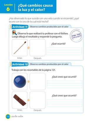 Lección       ¿Qué cambios causa
 6            la luz y el calor?

   ¿Has observado lo que sucede con una vela cuando se enciende?, ¿qué
   ocurre con la cera de la cual está hecha?

                  11
        Actividad 2 Observo cambios producidos por el calor

           Observa lo que realizará tu profesor con el fósforo.
       Luego dibuja el resultado y responde la pregunta.

                                               ¿Qué ocurrió?




             Antes           Después

        Actividad 12 Observo cambios producidos por el calor
                  2

       Trabaja con los recortables de la página 121.

                                                ¿Qué crees que ocurrió?




                                                ¿Qué crees que ocurrió?




             Antes           Después

 108   _ciento _ocho
 
