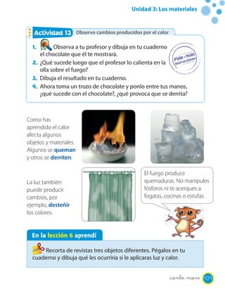 Unidad 3: Los materiales


   Actividad 13 Observo cambios producidos por el calor
             2

  1.       Observa a tu profesor y dibuja en tu cuaderno
     el chocolate que él te mostrará.
  2. ¿Qué sucede luego que el profesor lo calienta en la
     olla sobre el fuego?
  3. Dibuja el resultado en tu cuaderno.
  4. Ahora toma un trozo de chocolate y ponlo entre tus manos,
     ¿qué sucede con el chocolate?, ¿qué provoca que se derrita?



Como has
aprendido el calor
afecta algunos
objetos y materiales.
Algunos se queman
y otros se derriten.

                                                El fuego produce
La luz también                                  quemaduras. No manipules
puede producir                                  fósforos ni te acerques a
cambios, por                                    fogatas, cocinas o estufas.
ejemplo, desteñir
los colores.


  En la lección 6 aprendí

      Recorta de revistas tres objetos diferentes. Pégalos en tu
  cuaderno y dibuja qué les ocurriría si le aplicaras luz y calor.


                                                           _ciento _nueve 109
 