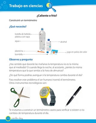 Trabajo en ciencias

                             ¿Caliente o frío?
  Construiré un termómetro

  ¿Qué necesito?

         botella de bebida
         plástica con tapa
         agua                                        alcohol



         plasticina                                            jugo en polvo de color
         bombilla

  Observo y pregunto
  ¿Has sentido que durante las mañanas la temperatura no es la misma
  que al mediodía? O cuando llega la noche, al acostarte, ¿sientes la misma
  temperatura que la que sentías a la hora de almuerzo?
  ¿De qué forma podrías averiguar si la temperatura cambia durante el día?
  Para resolver este problema el ser humano inventó el termómetro.
  Otros instrumentos tecnológicos son:




  Te invitamos a construir un termómetro casero para verificar si existen o no
  cambios de temperatura durante el día.

110   _ciento _diez
 