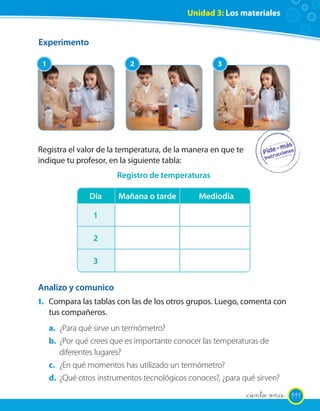 Unidad 3: Los materiales


Experimento

 1                          2                         3




Registra el valor de la temperatura, de la manera en que te
indique tu profesor, en la siguiente tabla:
                        Registro de temperaturas

                Día      Mañana o tarde         Mediodía

                 1

                 2

                 3


Analizo y comunico
1. Compara las tablas con las de los otros grupos. Luego, comenta con
     tus compañeros.
     a. ¿Para qué sirve un termómetro?
     b. ¿Por qué crees que es importante conocer las temperaturas de
        diferentes lugares?
     c. ¿En qué momentos has utilizado un termómetro?
     d. ¿Qué otros instrumentos tecnológicos conoces?, ¿para qué sirven?
                                                              _ciento once 111
 