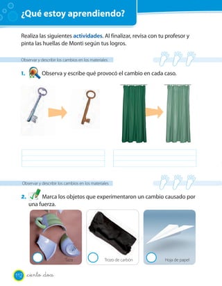 ¿Qué estoy aprendiendo?

  Realiza las siguientes actividades. Al finalizar, revisa con tu profesor y
  pinta las huellas de Monti según tus logros.

  Observar y describir los cambios en los materiales


  1.          Observa y escribe qué provocó el cambio en cada caso.




  Observar y describir los cambios en los materiales


  2.        Marca los objetos que experimentaron un cambio causado por
       una fuerza.




                           Taza                   Trozo de carbón   Hoja de papel


112    _ciento _doce
 