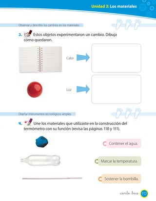 Unidad 3: Los materiales



Observar y describir los cambios en los materiales


3.       Estos objetos experimentaron un cambio. Dibuja
     cómo quedaron.



                                       Calor




                                       Luz




Diseñar instrumentos tecnológicos simples


4.        Une los materiales que utilizaste en la construcción del
     termómetro con su función (revisa las páginas 110 y 111).


                                                              Contener el agua.



                                                          Marcar la temperatura.



                                                            Sostener la bombilla.


                                                                     _ciento _trece 113
 