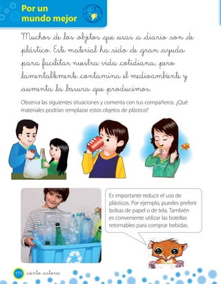 Por un
  mundo mejor
  Muchos _de _los            _que _usas _a _diario _son _de
  _plástico. Este material _ha _sido _de _gran _ayuda
  _para _facilitar nuestra vida _cotidiana, _pero
  _lamentablemente _contamina _el medioambiente y
  _aumenta _la _basura _que _producimos.
  Observa las siguientes situaciones y comenta con tus compañeros. ¿Qué
  materiales podrían remplazar estos objetos de plástico?




                                      Es importante reducir el uso de
                                      plásticos. Por ejemplo, puedes preferir
                                      bolsas de papel o de tela. También
                                      es conveniente utilizar las botellas
                                      retornables para comprar bebidas.




114   _ciento _catorce
 