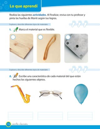 Lo que aprendí
  Realiza las siguientes actividades. Al finalizar, revisa con tu profesor y
  pinta las huellas de Monti según tus logros.

  Explorar y describir diferentes tipos de materiales

  1.          Marca el material que es flexible.

       2                                  2               2




  Explorar y describir diferentes tipos de materiales


  2.       Escribe una característica de cada material del que están
       hechos los siguientes objetos.




116    _ciento _dieciséis
 