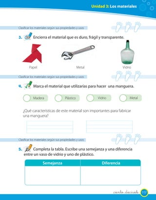 Unidad 3: Los materiales




Clasificar los materiales según sus propiedades y usos


3.          Encierra el material que es duro, frágil y transparente.




          Papel                                  Metal                         Vidrio

Clasificar los materiales según sus propiedades y usos


4.          Marca el material que utilizarías para hacer una manguera.

      2     Madera              2     Plástico           2      Vidrio         2    Metal


     ¿Qué características de este material son importantes para fabricar
     una manguera?




Clasificar los materiales según sus propiedades y usos


5.        Completa la tabla. Escribe una semejanza y una diferencia
     entre un vaso de vidrio y uno de plástico.

                   Semejanza                                      Diferencia




                                                                         _ciento _diecisiete 117
 